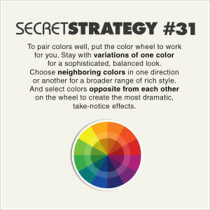 To pair colors well, put the color wheel to work for you. Stay with variations of one color for a sophisticated, balanced look. Choose neighboring colors in one director or another for a broader range of rich style. And select colors opposite from each other on a wheel to create the most dramatic, take-notice effects.